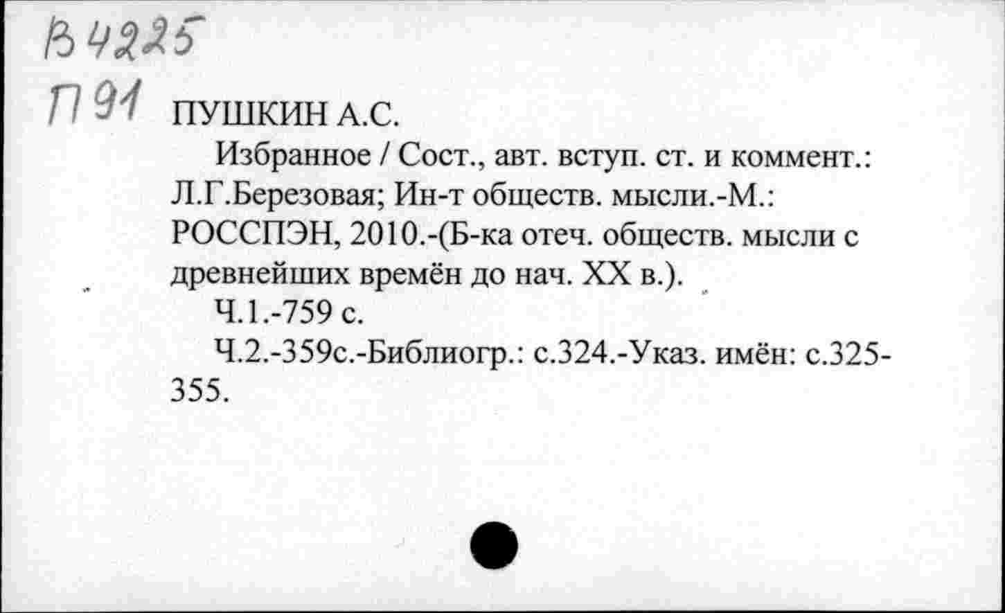 ﻿ПМ ПУШКИН А.С.
Избранное / Сост., авт. вступ. ст. и коммент.:
Л.Г.Березовая; Ин-т обществ. мысли.-М.:
РОССПЭН, 2010.-(Б-ка отеч. обществ, мысли с древнейших времён до нач. XX в.).
4.1.	-759 с.
4.2.	-359с.-Библиогр.: с.324.-Указ. имён: с.325-355.